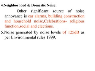4.Neighborhood & Domestic Noise:
Other significant source of noise
annoyance is car alarms, building construction
and household noise,Celebrations- religious
function,social and elections.
5.Noise generated by noise levels of 125dB as
per Environmental rules 1999.
 