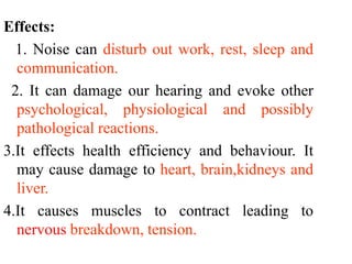 Effects:
1. Noise can disturb out work, rest, sleep and
communication.
2. It can damage our hearing and evoke other
psychological, physiological and possibly
pathological reactions.
3.It effects health efficiency and behaviour. It
may cause damage to heart, brain,kidneys and
liver.
4.It causes muscles to contract leading to
nervous breakdown, tension.
 