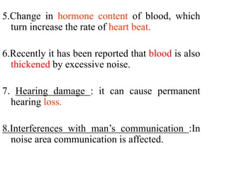 5.Change in hormone content of blood, which
turn increase the rate of heart beat.
6.Recently it has been reported that blood is also
thickened by excessive noise.
7. Hearing damage : it can cause permanent
hearing loss.
8.Interferences with man’s communication :In
noise area communication is affected.
 