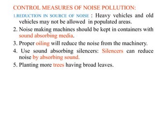 CONTROL MEASURES OF NOISE POLLUTION:
1.REDUCTION IN SOURCE OF NOISE : Heavy vehicles and old
vehicles may not be allowed in populated areas.
2. Noise making machines should be kept in containers with
sound absorbing media.
3. Proper oiling will reduce the noise from the machinery.
4. Use sound absorbing silencers: Silencers can reduce
noise by absorbing sound.
5. Planting more trees having broad leaves.
 