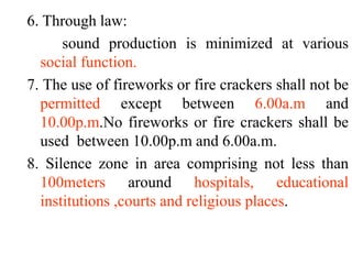6. Through law:
sound production is minimized at various
social function.
7. The use of fireworks or fire crackers shall not be
permitted except between 6.00a.m and
10.00p.m.No fireworks or fire crackers shall be
used between 10.00p.m and 6.00a.m.
8. Silence zone in area comprising not less than
100meters around hospitals, educational
institutions ,courts and religious places.
 