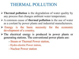THERMAL POLLUTION
 Thermal pollution is the degradation of water quality by
any process that changes ambient water temperature.
 A common cause of thermal pollution is the use of water
as a coolant by power plants and industrial manufacturers.
 Energy is the basic necessity for the economic
development of a country.
 The electrical energy is produced in power plants or
generating stations. The conventional power plants are:
- Steam or Thermal Power station,
- Hydro-electric Power station,
- Nuclear Power station
 