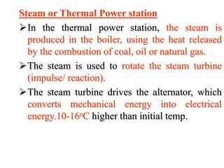 Steam or Thermal Power station
In the thermal power station, the steam is
produced in the boiler, using the heat released
by the combustion of coal, oil or natural gas.
The steam is used to rotate the steam turbine
(impulse/ reaction).
The steam turbine drives the alternator, which
converts mechanical energy into electrical
energy.10-16oC higher than initial temp.
 