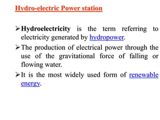 Hydro-electric Power station
Hydroelectricity is the term referring to
electricity generated by hydropower.
The production of electrical power through the
use of the gravitational force of falling or
flowing water.
It is the most widely used form of renewable
energy.
 