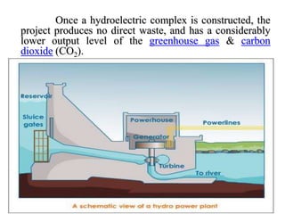 Once a hydroelectric complex is constructed, the
project produces no direct waste, and has a considerably
lower output level of the greenhouse gas & carbon
dioxide (CO2).
 