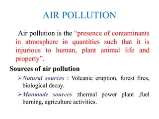 AIR POLLUTION
Air pollution is the “presence of contaminants
in atmosphere in quantities such that it is
injurious to human, plant animal life and
property”.
Sources of air pollution
Natural sources : Volcanic eruption, forest fires,
biological decay.
Manmade sources :thermal power plant ,fuel
burning, agriculture activities.
 