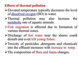 Effects of thermal pollution
Elevated temperature typically decreases the level
of dissolved oxygen (DO) in water.
Thermal pollution may also increase the
metabolic rate of aquatic animals.
Fish migration is affected due to formation of
various thermal zones.
Discharge of hot water near the shores could
disturb and even kill young fishes.
Toxicity of pesticides ,detergents and chemicals
into the effluent increases with increase in temp.
The composition of flora and fauna changes.
 