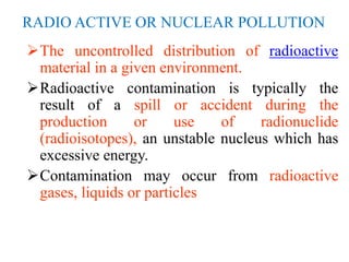RADIO ACTIVE OR NUCLEAR POLLUTION
The uncontrolled distribution of radioactive
material in a given environment.
Radioactive contamination is typically the
result of a spill or accident during the
production or use of radionuclide
(radioisotopes), an unstable nucleus which has
excessive energy.
Contamination may occur from radioactive
gases, liquids or particles
 