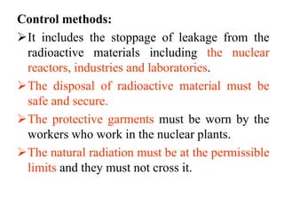 Control methods:
It includes the stoppage of leakage from the
radioactive materials including the nuclear
reactors, industries and laboratories.
The disposal of radioactive material must be
safe and secure.
The protective garments must be worn by the
workers who work in the nuclear plants.
The natural radiation must be at the permissible
limits and they must not cross it.
 