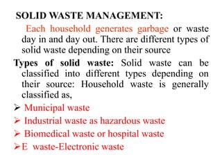 SOLID WASTE MANAGEMENT:
Each household generates garbage or waste
day in and day out. There are different types of
solid waste depending on their source
Types of solid waste: Solid waste can be
classified into different types depending on
their source: Household waste is generally
classified as,
 Municipal waste
 Industrial waste as hazardous waste
 Biomedical waste or hospital waste
E waste-Electronic waste
 