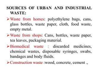SOURCES OF URBAN AND INDUSTRIAL
WASTE:
Waste from homes: polyethylene bags, cans,
glass bottles, waste paper, cloth, food waste,
empty metal.
Waste from shops: Cans, bottles, waste paper,
tea leaves, packaging material.
Biomedical waste : discarded medicines,
chemical wastes, disposable syringes, swabs,
bandages and body fluids.
Construction waste :wood, concrete, cement .,
 