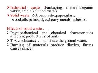 Industrial waste :Packaging meterial,organic
waste, acid,alkali and metals.
Solid waste: Rubber,plastic,paper,glass,
wood,oils,paints, dyes,heavy metals, asbestos.
Effects of solid waste :
Physicochemical and chemical characteristics
affecting productivity of soils.
Toxic substance contaminate the ground water.
Burning of materials produce dioxins, furans
causes cancer.
 