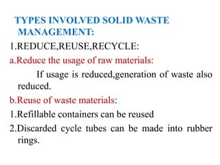 TYPES INVOLVED SOLID WASTE
MANAGEMENT:
1.REDUCE,REUSE,RECYCLE:
a.Reduce the usage of raw materials:
If usage is reduced,generation of waste also
reduced.
b.Reuse of waste materials:
1.Refillable containers can be reused
2.Discarded cycle tubes can be made into rubber
rings.
 
