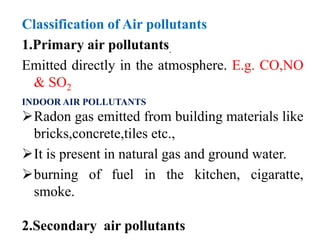 Classification of Air pollutants
1.Primary air pollutants.
Emitted directly in the atmosphere. E.g. CO,NO
& SO2
INDOOR AIR POLLUTANTS
Radon gas emitted from building materials like
bricks,concrete,tiles etc.,
It is present in natural gas and ground water.
burning of fuel in the kitchen, cigaratte,
smoke.
2.Secondary air pollutants
 