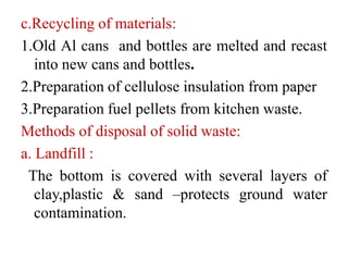c.Recycling of materials:
1.Old Al cans and bottles are melted and recast
into new cans and bottles.
2.Preparation of cellulose insulation from paper
3.Preparation fuel pellets from kitchen waste.
Methods of disposal of solid waste:
a. Landfill :
The bottom is covered with several layers of
clay,plastic & sand –protects ground water
contamination.
 