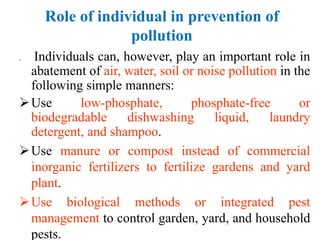 Role of individual in prevention of
pollution
 Individuals can, however, play an important role in
abatement of air, water, soil or noise pollution in the
following simple manners:
Use low-phosphate, phosphate-free or
biodegradable dishwashing liquid, laundry
detergent, and shampoo.
Use manure or compost instead of commercial
inorganic fertilizers to fertilize gardens and yard
plant.
Use biological methods or integrated pest
management to control garden, yard, and household
pests.
 