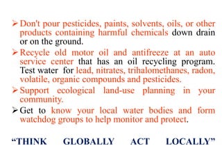 Don't pour pesticides, paints, solvents, oils, or other
products containing harmful chemicals down drain
or on the ground.
Recycle old motor oil and antifreeze at an auto
service center that has an oil recycling program.
Test water for lead, nitrates, trihalomethanes, radon,
volatile, organic compounds and pesticides.
Support ecological land-use planning in your
community.
Get to know your local water bodies and form
watchdog groups to help monitor and protect.
“THINK GLOBALLY ACT LOCALLY”
 