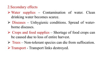 2.Secondary effects
 Water supplies – Contamination of water. Clean
drinking water becomes scarce.
 Diseases – Unhygienic conditions. Spread of water-
borne diseases.
 Crops and food supplies – Shortage of food crops can
be caused due to loss of entire harvest.
 Trees – Non-tolerant species can die from suffocation.
 Transport - Transport links destroyed.
 