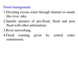 Flood management:
1.Diverting excess water through channel or canals
like river ,lake.
2.Satelite pictures of pre-flood, flood and post
flood with other information.
3.River networking .
4.Flood warning given by central water
commission.
 