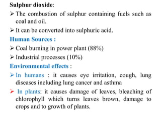 Sulphur dioxide:
 The combustion of sulphur containing fuels such as
coal and oil.
 It can be converted into sulphuric acid.
Human Sources :
 Coal burning in power plant (88%)
 Industrial processes (10%)
Environmental effects :
 In humans : it causes eye irritation, cough, lung
diseases including lung cancer and asthma
 In plants: it causes damage of leaves, bleaching of
chlorophyll which turns leaves brown, damage to
crops and to growth of plants.
 