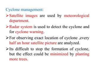 Cyclone management:
Satellite images are used by meteorological
department.
Radar system is used to detect the cyclone and
for cyclone warning.
For observing exact location of cyclone ,every
half an hour satellite picture are analyzed.
Its difficult to stop the formation of cyclone,
but the effect could be minimized by planting
more trees.
 