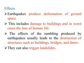 Effects
Earthquakes produce deformation of ground
space.
 This includes damage to buildings and in worst
cases the loss of human life.
 The effects of the rumbling produced by
earthquakes usually leads to the destruction of
structures such as buildings, bridges, and dams.
They can also trigger landslides.
 