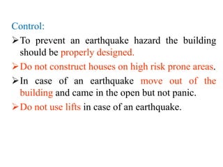 Control:
To prevent an earthquake hazard the building
should be properly designed.
Do not construct houses on high risk prone areas.
In case of an earthquake move out of the
building and came in the open but not panic.
Do not use lifts in case of an earthquake.
 