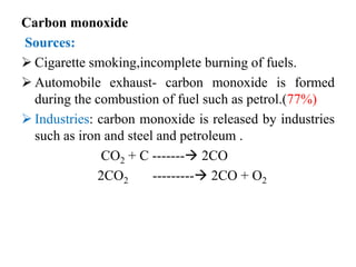Carbon monoxide
Sources:
 Cigarette smoking,incomplete burning of fuels.
 Automobile exhaust- carbon monoxide is formed
during the combustion of fuel such as petrol.(77%)
 Industries: carbon monoxide is released by industries
such as iron and steel and petroleum .
CO2 + C ------- 2CO
2CO2 --------- 2CO + O2
 