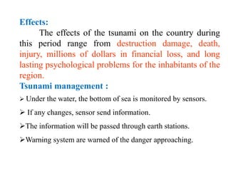 Effects:
The effects of the tsunami on the country during
this period range from destruction damage, death,
injury, millions of dollars in financial loss, and long
lasting psychological problems for the inhabitants of the
region.
Tsunami management :
 Under the water, the bottom of sea is monitored by sensors.
 If any changes, sensor send information.
The information will be passed through earth stations.
Warning system are warned of the danger approaching.
 