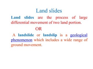Land slides
Land slides are the process of large
differential movement of two land portion.
OR
A landslide or landslip is a geological
phenomenon which includes a wide range of
ground movement.
 