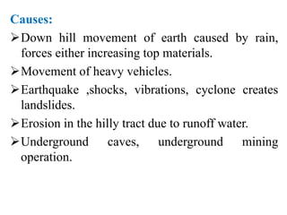 Causes:
Down hill movement of earth caused by rain,
forces either increasing top materials.
Movement of heavy vehicles.
Earthquake ,shocks, vibrations, cyclone creates
landslides.
Erosion in the hilly tract due to runoff water.
Underground caves, underground mining
operation.
 