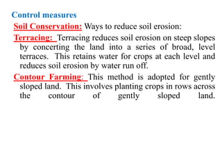 Control measures
Soil Conservation: Ways to reduce soil erosion:
Terracing: Terracing reduces soil erosion on steep slopes
by concerting the land into a series of broad, level
terraces. This retains water for crops at each level and
reduces soil erosion by water run off.
Contour Farming: This method is adopted for gently
sloped land. This involves planting crops in rows across
the contour of gently sloped land.
 