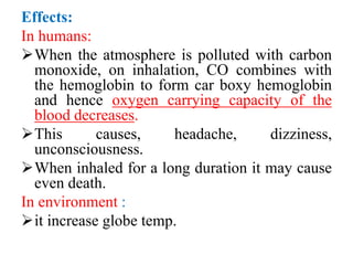 Effects:
In humans:
When the atmosphere is polluted with carbon
monoxide, on inhalation, CO combines with
the hemoglobin to form car boxy hemoglobin
and hence oxygen carrying capacity of the
blood decreases.
This causes, headache, dizziness,
unconsciousness.
When inhaled for a long duration it may cause
even death.
In environment :
it increase globe temp.
 