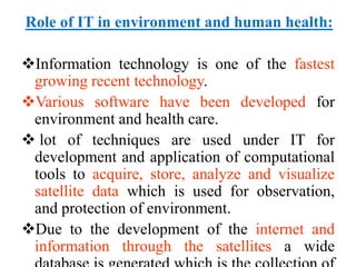 Role of IT in environment and human health:
Information technology is one of the fastest
growing recent technology.
Various software have been developed for
environment and health care.
 lot of techniques are used under IT for
development and application of computational
tools to acquire, store, analyze and visualize
satellite data which is used for observation,
and protection of environment.
Due to the development of the internet and
information through the satellites a wide
 
