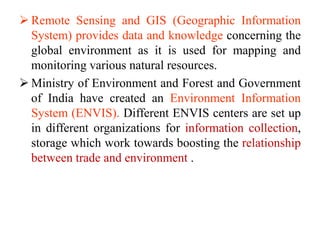  Remote Sensing and GIS (Geographic Information
System) provides data and knowledge concerning the
global environment as it is used for mapping and
monitoring various natural resources.
 Ministry of Environment and Forest and Government
of India have created an Environment Information
System (ENVIS). Different ENVIS centers are set up
in different organizations for information collection,
storage which work towards boosting the relationship
between trade and environment .
 
