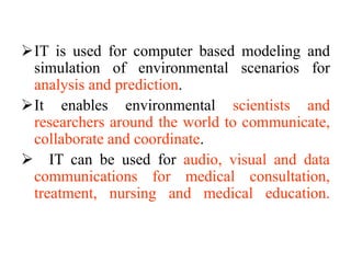 IT is used for computer based modeling and
simulation of environmental scenarios for
analysis and prediction.
It enables environmental scientists and
researchers around the world to communicate,
collaborate and coordinate.
 IT can be used for audio, visual and data
communications for medical consultation,
treatment, nursing and medical education.
 