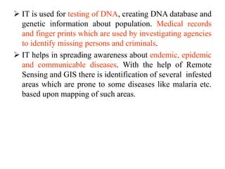  IT is used for testing of DNA, creating DNA database and
genetic information about population. Medical records
and finger prints which are used by investigating agencies
to identify missing persons and criminals.
 IT helps in spreading awareness about endemic, epidemic
and communicable diseases. With the help of Remote
Sensing and GIS there is identification of several infested
areas which are prone to some diseases like malaria etc.
based upon mapping of such areas.
 