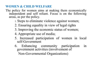 WOMEN & CHILD WELFARE
The policy for women aims at making them economically
independent and self reliant. Focus is on the following
areas, as per the policy.
1. Steps to eliminate violence against women;
2. Ensuring equality in view of legal rights
3. Improving the economic status of women;
4. Appropriate use of media;
5. Increased participation of women in local
self-Government
6. Enhancing community participation in
government activities (involvement of
Non-Governmental Organizations)
 