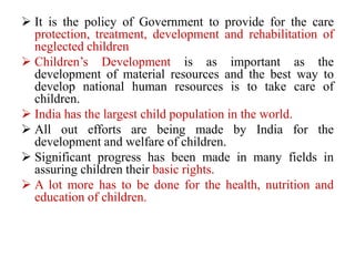  It is the policy of Government to provide for the care
protection, treatment, development and rehabilitation of
neglected children
 Children’s Development is as important as the
development of material resources and the best way to
develop national human resources is to take care of
children.
 India has the largest child population in the world.
 All out efforts are being made by India for the
development and welfare of children.
 Significant progress has been made in many fields in
assuring children their basic rights.
 A lot more has to be done for the health, nutrition and
education of children.
 