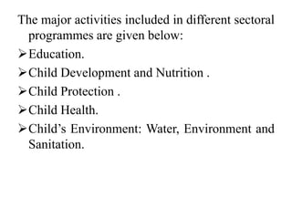 The major activities included in different sectoral
programmes are given below:
Education.
Child Development and Nutrition .
Child Protection .
Child Health.
Child’s Environment: Water, Environment and
Sanitation.
 
