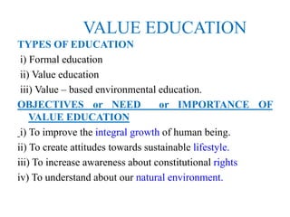 VALUE EDUCATION
TYPES OF EDUCATION
i) Formal education
ii) Value education
iii) Value – based environmental education.
OBJECTIVES or NEED or IMPORTANCE OF
VALUE EDUCATION
i) To improve the integral growth of human being.
ii) To create attitudes towards sustainable lifestyle.
iii) To increase awareness about constitutional rights
iv) To understand about our natural environment.
 