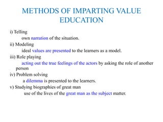 METHODS OF IMPARTING VALUE
EDUCATION
i) Telling
own narration of the situation.
ii) Modeling
ideal values are presented to the learners as a model.
iii) Role playing
acting out the true feelings of the actors by asking the role of another
person
iv) Problem solving
a dilemma is presented to the learners.
v) Studying biographies of great man
use of the lives of the great man as the subject matter.
 