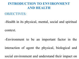 INTRODUCTION TO ENVIRONMENT
AND HEALTH
OBJECTIVES:
-Health in its physical, mental, social and spiritual
context.
-Environment to be an important factor in the
interaction of agent the physical, biological and
social environment and understand their impact on
 