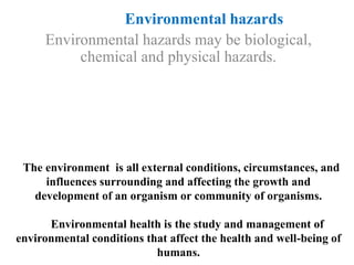 The environment is all external conditions, circumstances, and
influences surrounding and affecting the growth and
development of an organism or community of organisms.
Environmental health is the study and management of
environmental conditions that affect the health and well-being of
humans.
Environmental hazards
Environmental hazards may be biological,
chemical and physical hazards.
 