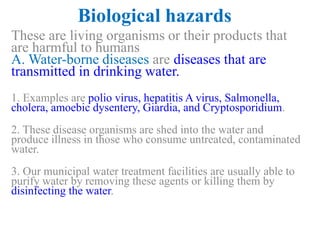 Biological hazards
These are living organisms or their products that
are harmful to humans
A. Water-borne diseases are diseases that are
transmitted in drinking water.
1. Examples are polio virus, hepatitis A virus, Salmonella,
cholera, amoebic dysentery, Giardia, and Cryptosporidium.
2. These disease organisms are shed into the water and
produce illness in those who consume untreated, contaminated
water.
3. Our municipal water treatment facilities are usually able to
purify water by removing these agents or killing them by
disinfecting the water.
 