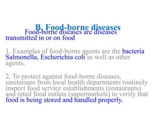 B. Food-borne diseasesFood-borne diseases are diseases
transmitted in or on food
1. Examples of food-borne agents are the bacteria
Salmonella, Escherichia coli as well as other
agents.
2. To protect against food-borne diseases,
sanitarians from local health departments routinely
inspect food service establishments (restaurants)
and retail food outlets (supermarkets) to verify that
food is being stored and handled properly.
 