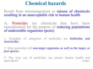 Chemical hazards
Result from mismanagement or misuse of chemicals
resulting in an unacceptable risk to human health
A. Pesticides are chemicals that have been
manufactured for the purpose of reducing populations
of undesirable organisms (pests)
1. Examples of categories of pesticides are herbicides and
insecticides.
2. Most pesticides kill non-target organisms as well as the target, or
pest species.
3. The wise use of pesticides can protect human health and
agricultural crops.
 