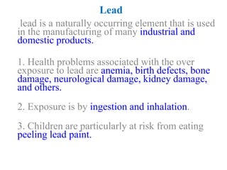 Lead
lead is a naturally occurring element that is used
in the manufacturing of many industrial and
domestic products.
1. Health problems associated with the over
exposure to lead are anemia, birth defects, bone
damage, neurological damage, kidney damage,
and others.
2. Exposure is by ingestion and inhalation.
3. Children are particularly at risk from eating
peeling lead paint.
 
