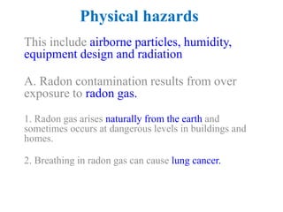 Physical hazards
This include airborne particles, humidity,
equipment design and radiation
A. Radon contamination results from over
exposure to radon gas.
1. Radon gas arises naturally from the earth and
sometimes occurs at dangerous levels in buildings and
homes.
2. Breathing in radon gas can cause lung cancer.
 