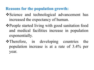 Reasons for the population growth:
Science and technological advancement has
increased the expectancy of human.
People started living with good sanitation food
and medical facilities increase in population
exponentially.
Therefore, in developing countries the
population increase is at a rate of 3.4% per
year.
 